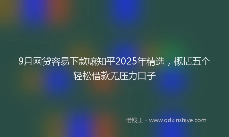 9月网贷容易下款嘛知乎2025年精选，概括五个轻松借款无压力口子