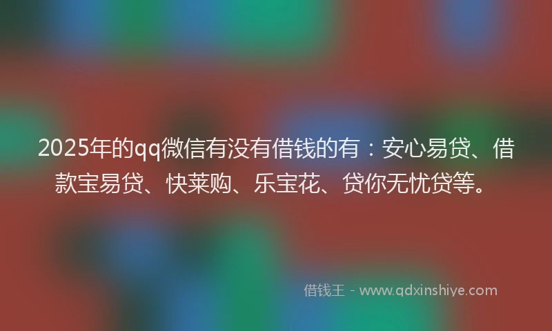 2025年的qq微信有没有借钱的有：安心易贷、借款宝易贷、快莱购、乐宝花、贷你无忧贷等。
