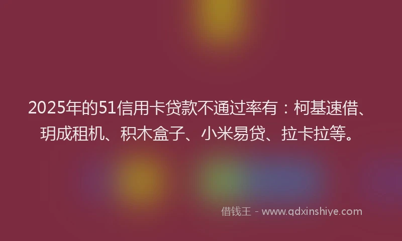 2025年的51信用卡贷款不通过率有：柯基速借、玥成租机、积木盒子、小米易贷、拉卡拉等。
