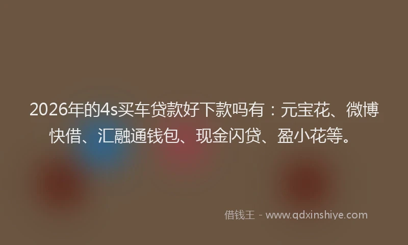 2026年的4s买车贷款好下款吗有：元宝花、微博快借、汇融通钱包、现金闪贷、盈小花等。
