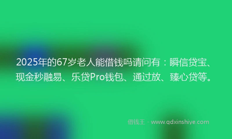 2025年的67岁老人能借钱吗请问有:瞬信贷宝、现金秒融易、乐贷Pro钱包、通过放、臻心贷等。