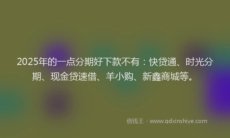 2025年的一点分期好下款不有：快贷通、时光分期、现金贷速借、羊小购、新鑫商城等。