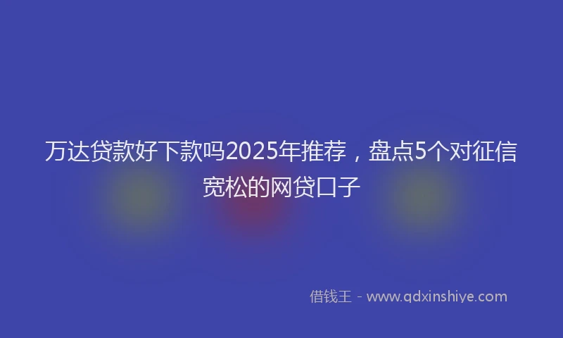 万达贷款好下款吗2025年推荐，盘点5个对征信宽松的网贷口子