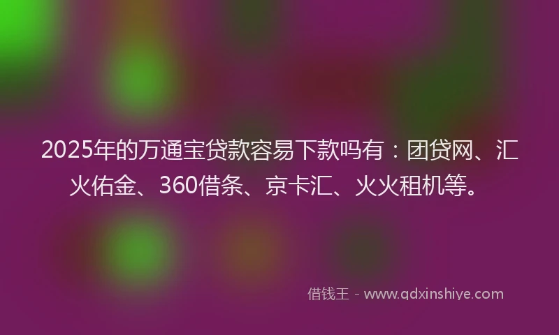 2025年的万通宝贷款容易下款吗有：团贷网、汇火佑金、360借条、京卡汇、火火租机等。