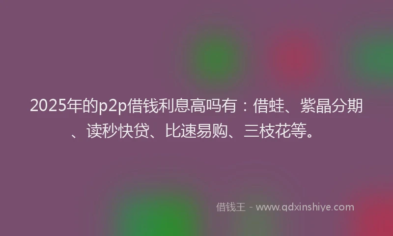 2025年的p2p借钱利息高吗有：借蛙、紫晶分期、读秒快贷、比速易购、三枝花等。