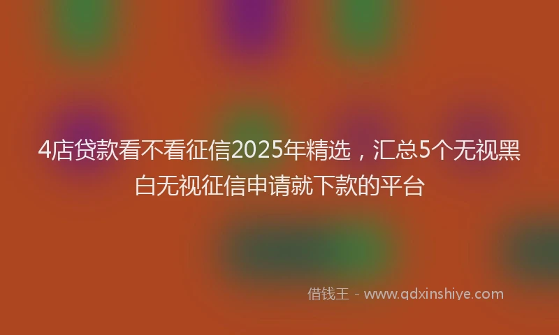 4店贷款看不看征信2025年精选，汇总5个无视黑白无视征信申请就下款的平台