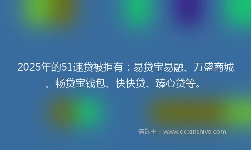2025年的51速贷被拒有：易贷宝易融、万盛商城、畅贷宝钱包、快快贷、臻心贷等。