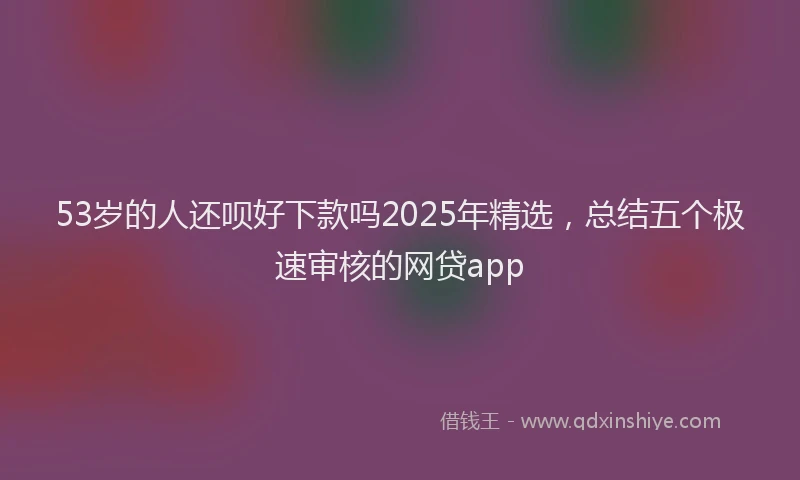 53岁的人还呗好下款吗2025年精选，总结五个极速审核的网贷app