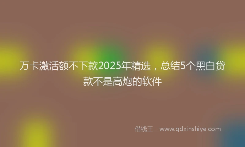 万卡激活额不下款2025年精选，总结5个黑白贷款不是高炮的软件