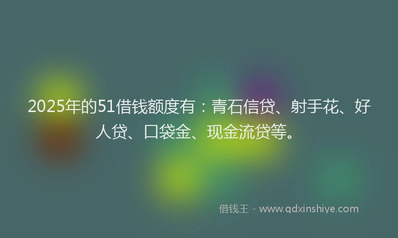 2025年的51借钱额度有：青石信贷、射手花、好人贷、口袋金、现金流贷等。
