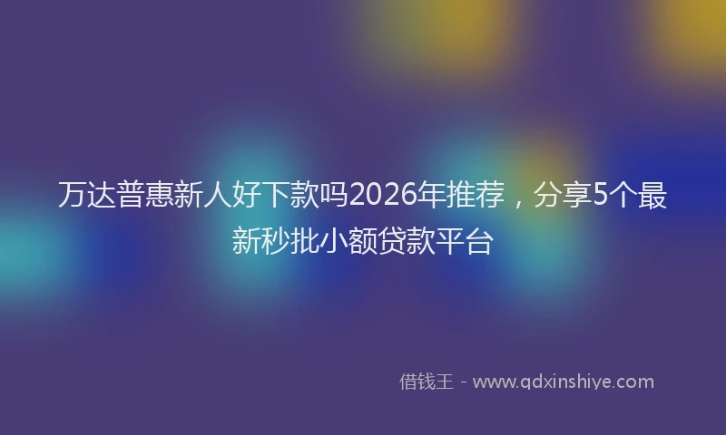 万达普惠新人好下款吗2026年推荐，分享5个最新秒批小额贷款平台