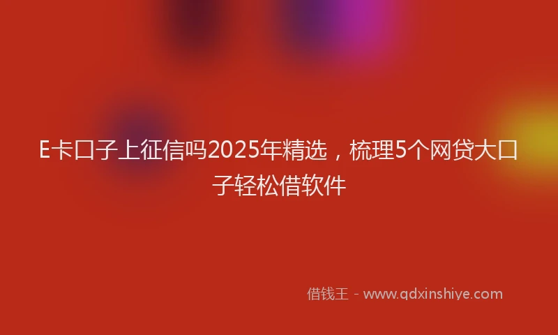E卡口子上征信吗2025年精选，梳理5个网贷大口子轻松借软件