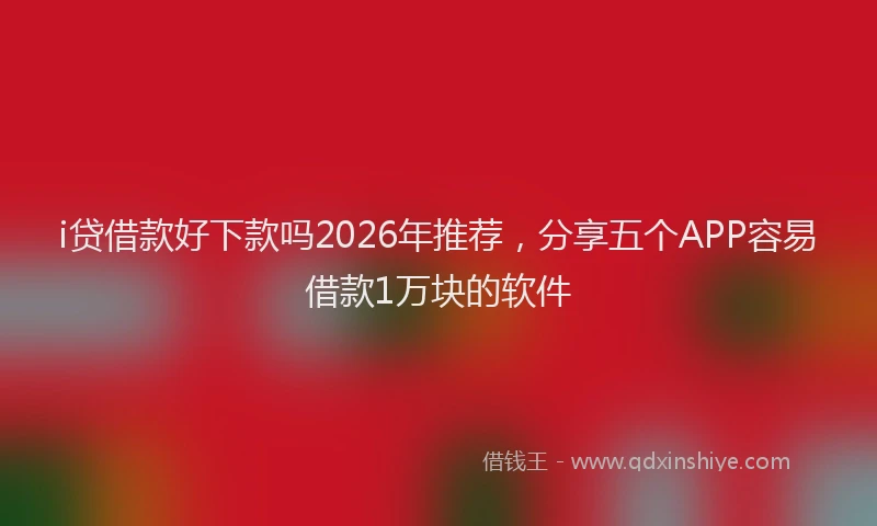 i贷借款好下款吗2026年推荐，分享五个APP容易借款1万块的软件