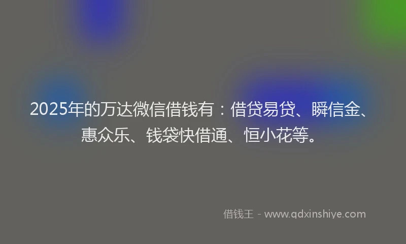 2025年的万达微信借钱有：借贷易贷、瞬信金、惠众乐、钱袋快借通、恒小花等。