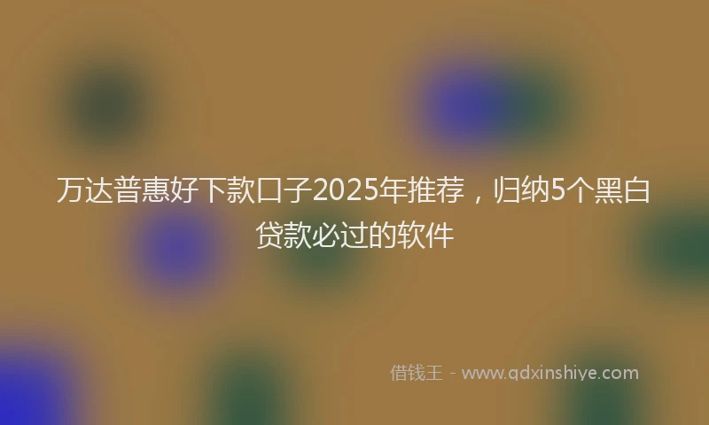 万达普惠好下款口子2025年推荐，归纳5个黑白贷款必过的软件