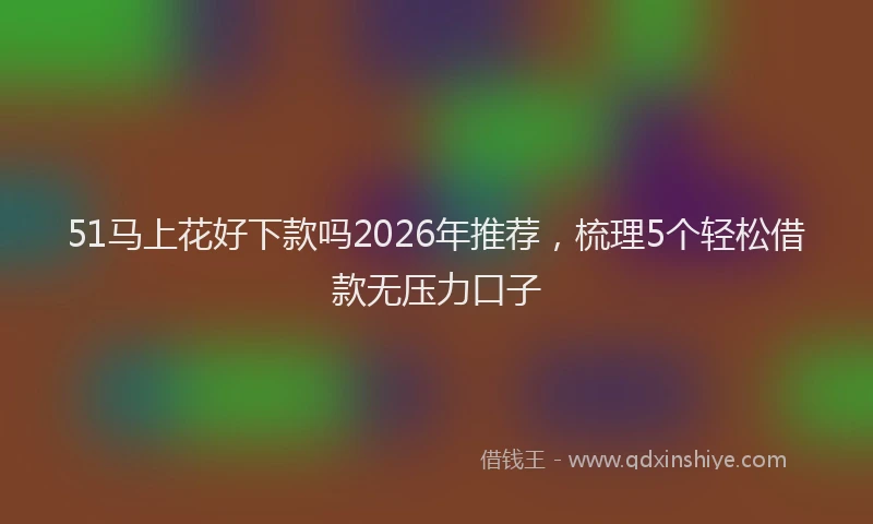 51马上花好下款吗2026年推荐,梳理5个轻松借款无压力口子