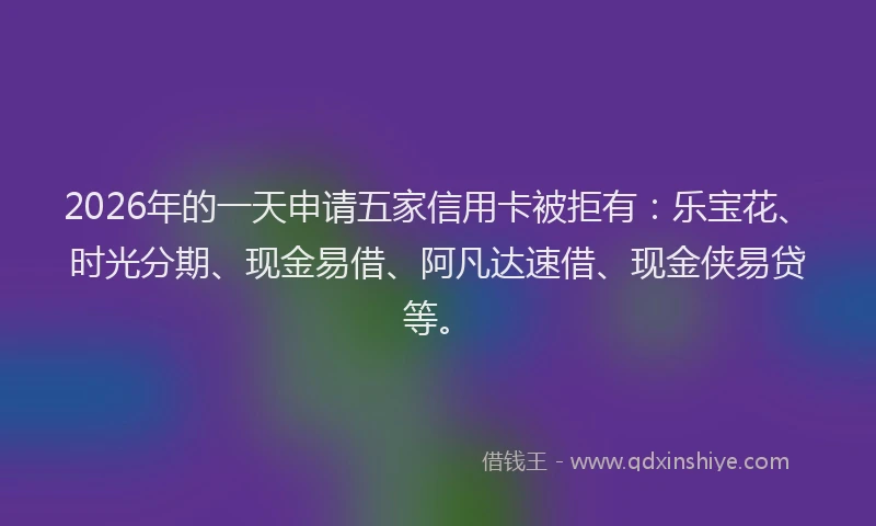 2026年的一天申请五家信用卡被拒有：乐宝花、时光分期、现金易借、阿凡达速借、现金侠易贷等。