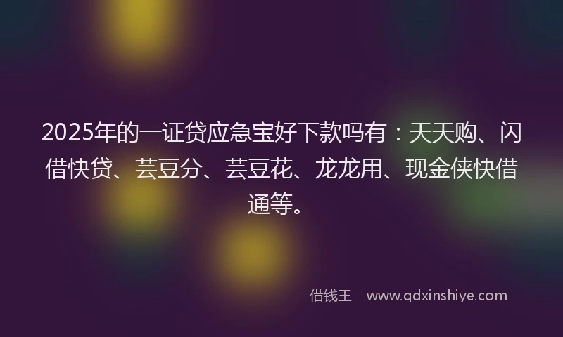2025年的一证贷应急宝好下款吗有：天天购、闪借快贷、芸豆分、芸豆花、龙龙用、现金侠快借通等。