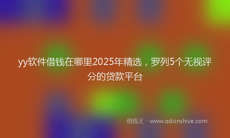 yy软件借钱在哪里2025年精选，罗列5个无视评分的贷款平台