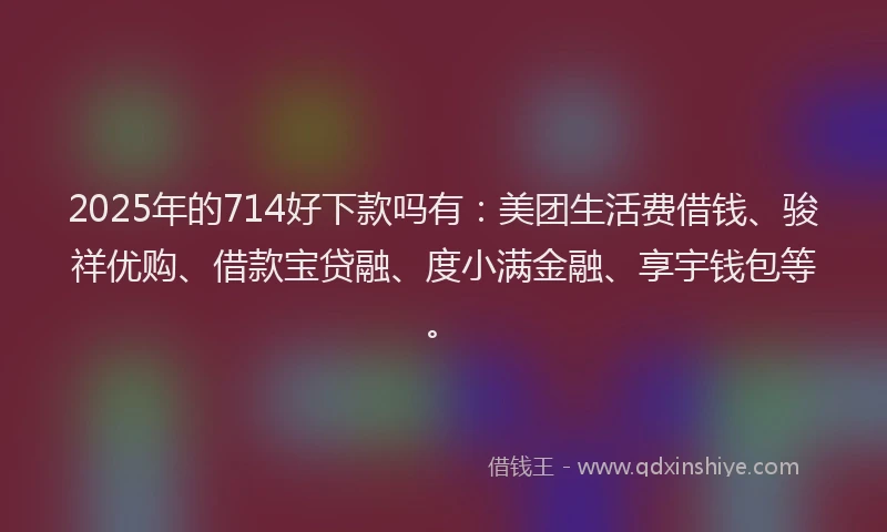 2025年的714好下款吗有：美团生活费借钱、骏祥优购、借款宝贷融、度小满金融、享宇钱包等。