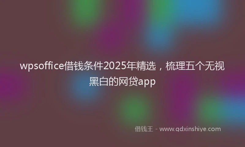 wpsoffice借钱条件2025年精选,梳理五个无视黑白的网贷app