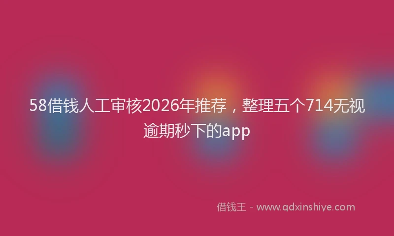 58借钱人工审核2026年推荐，整理五个714无视逾期秒下的app