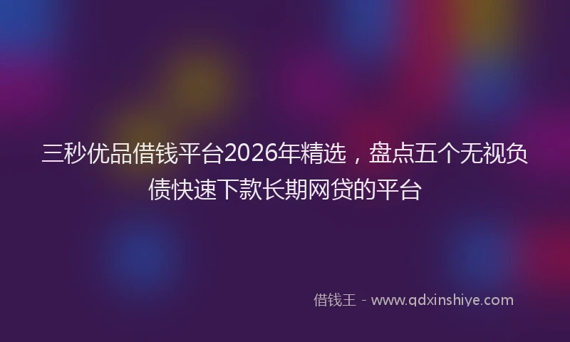 三秒优品借钱平台2026年精选，盘点五个无视负债快速下款长期网贷的平台