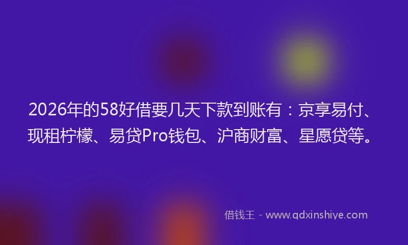 2026年的58好借要几天下款到账有：京享易付、现租柠檬、易贷Pro钱包、沪商财富、星愿贷等。