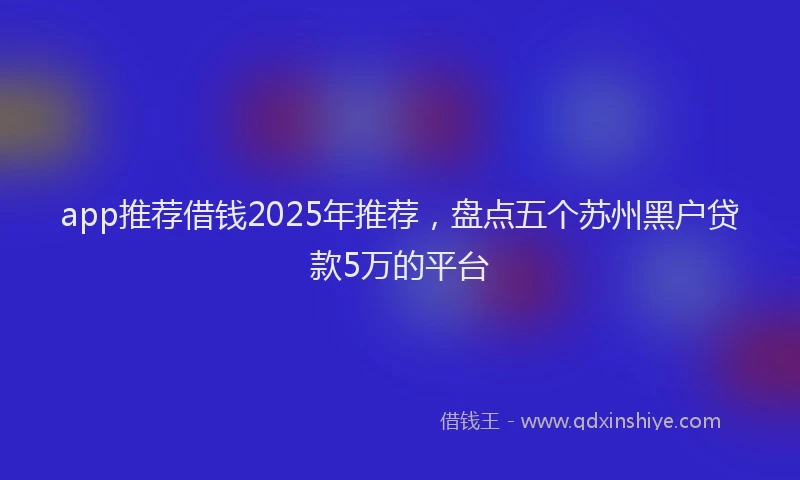 app推荐借钱2025年推荐，盘点五个苏州黑户贷款5万的平台