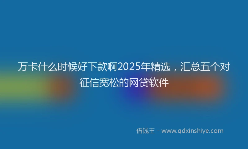 万卡什么时候好下款啊2025年精选，汇总五个对征信宽松的网贷软件