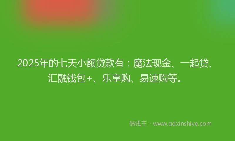 2025年的七天小额贷款有：魔法现金、一起贷、汇融钱包+、乐享购、易速购等。
