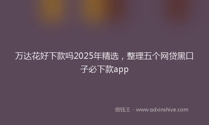 万达花好下款吗2025年精选，整理五个网贷黑口子必下款app