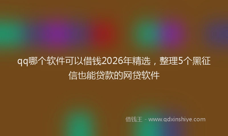 qq哪个软件可以借钱2026年精选，整理5个黑征信也能贷款的网贷软件