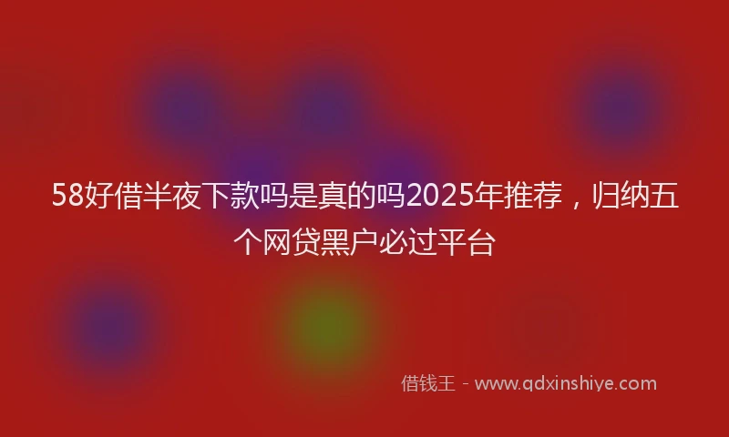 58好借半夜下款吗是真的吗2025年推荐，归纳五个网贷黑户必过平台