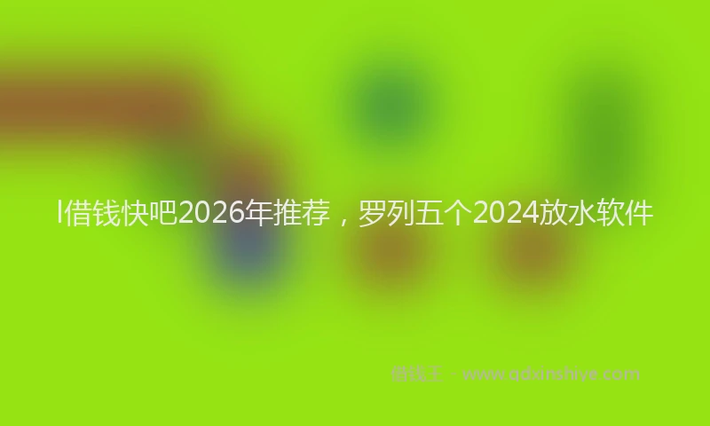 l借钱快吧2026年推荐，罗列五个2024放水软件