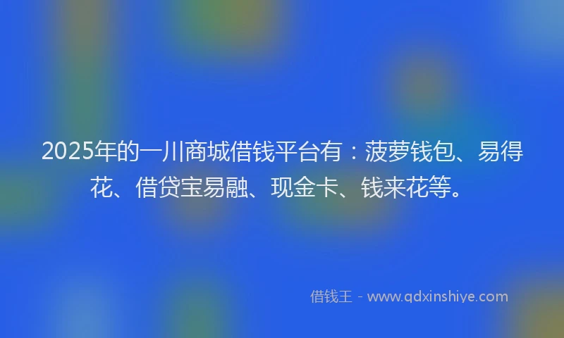 2025年的一川商城借钱平台有：菠萝钱包、易得花、借贷宝易融、现金卡、钱来花等。