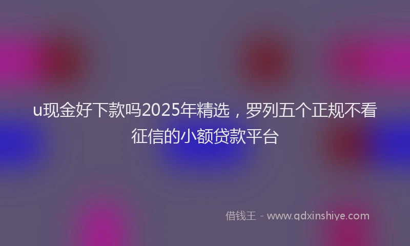 u现金好下款吗2025年精选，罗列五个正规不看征信的小额贷款平台