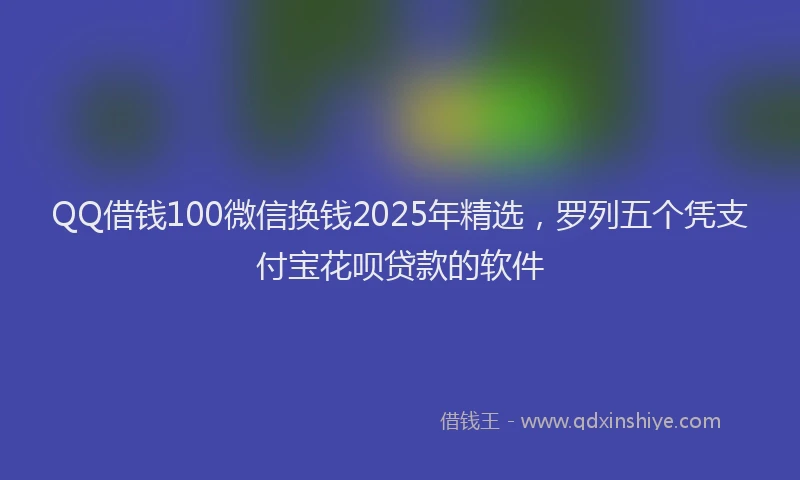 QQ借钱100微信换钱2025年精选，罗列五个凭支付宝花呗贷款的软件