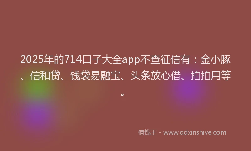 2025年的714口子大全app不查征信有：金小豚、信和贷、钱袋易融宝、头条放心借、拍拍用等。
