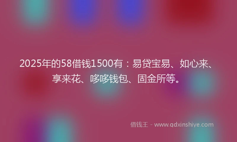 2025年的58借钱1500有：易贷宝易、如心来、享来花、哆哆钱包、固金所等。