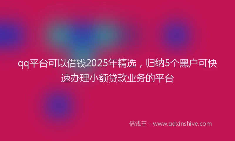 qq平台可以借钱2025年精选，归纳5个黑户可快速办理小额贷款业务的平台