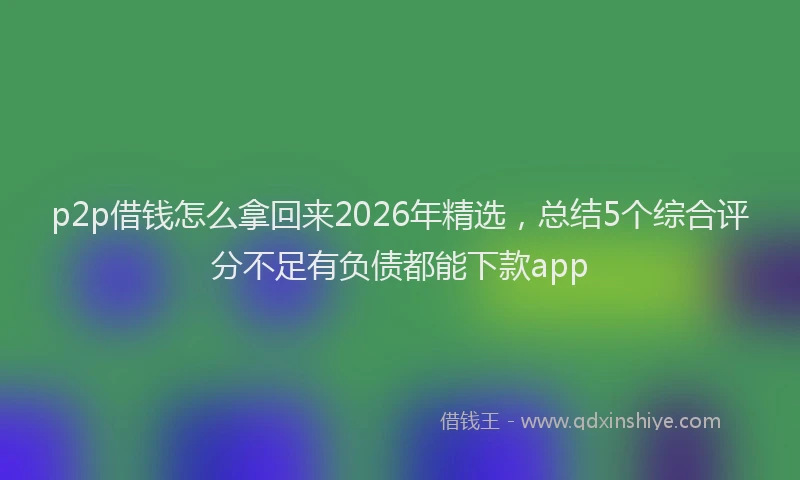 p2p借钱怎么拿回来2026年精选,总结5个综合评分不足有负债都能下款app