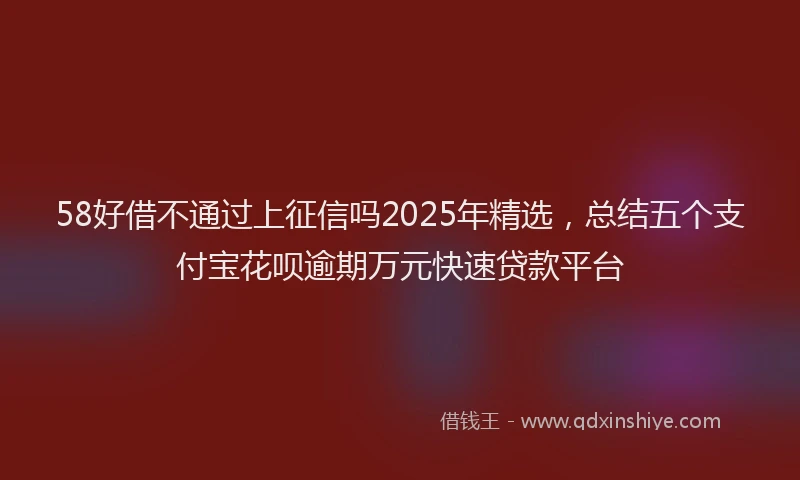 58好借不通过上征信吗2025年精选，总结五个支付宝花呗逾期万元快速贷款平台
