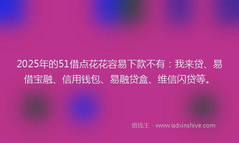 2025年的51借点花花容易下款不有：我来贷、易借宝融、信用钱包、易融贷盒、维信闪贷等。