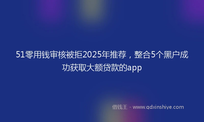 51零用钱审核被拒2025年推荐，整合5个黑户成功获取大额贷款的app