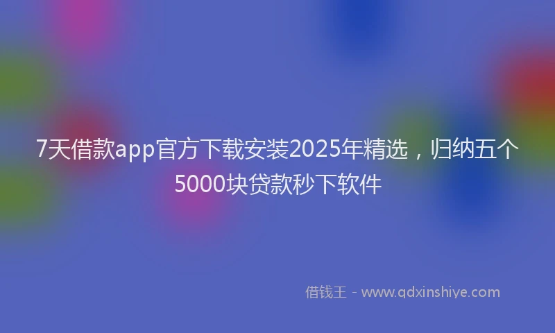 7天借款app官方下载安装2025年精选，归纳五个5000块贷款秒下软件