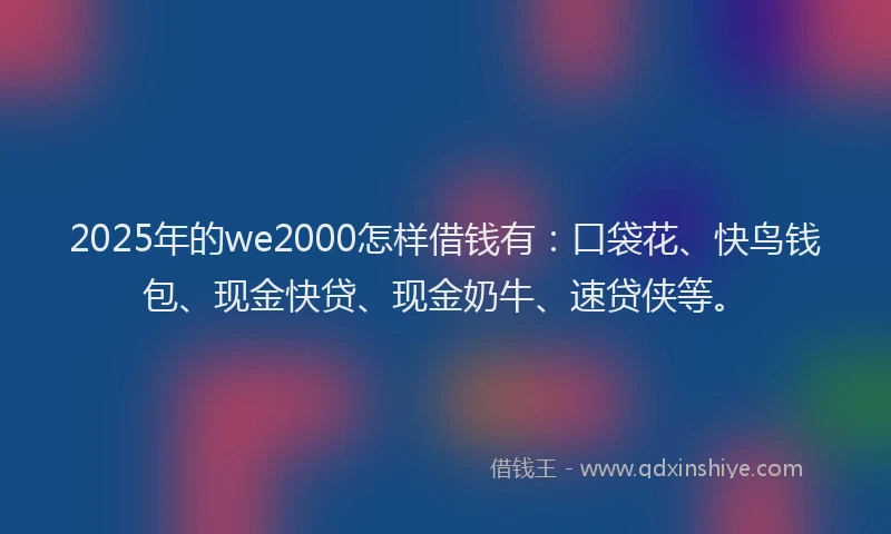 2025年的we2000怎样借钱有：口袋花、快鸟钱包、现金快贷、现金奶牛、速贷侠等。