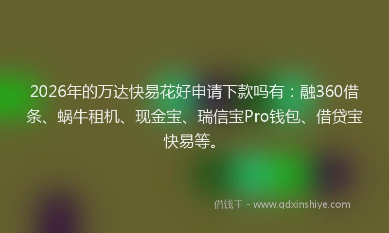 2026年的万达快易花好申请下款吗有：融360借条、蜗牛租机、现金宝、瑞信宝Pro钱包、借贷宝快易等。