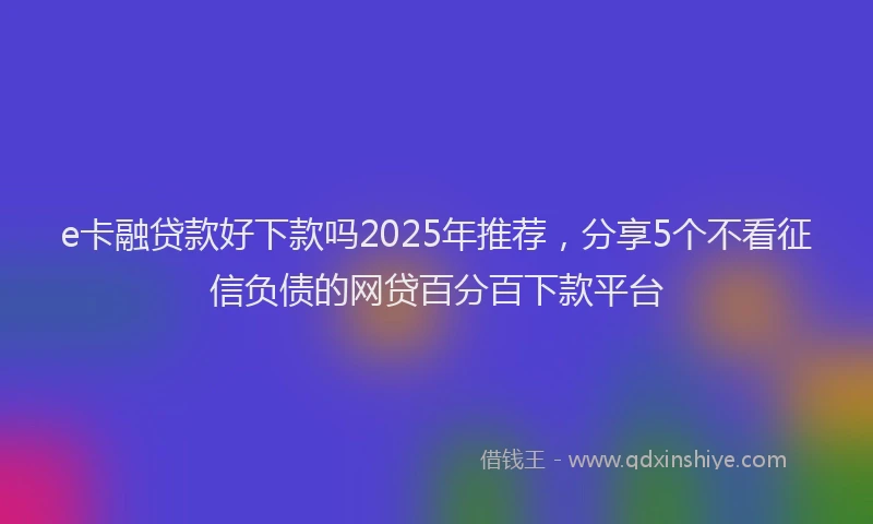e卡融贷款好下款吗2025年推荐，分享5个不看征信负债的网贷百分百下款平台