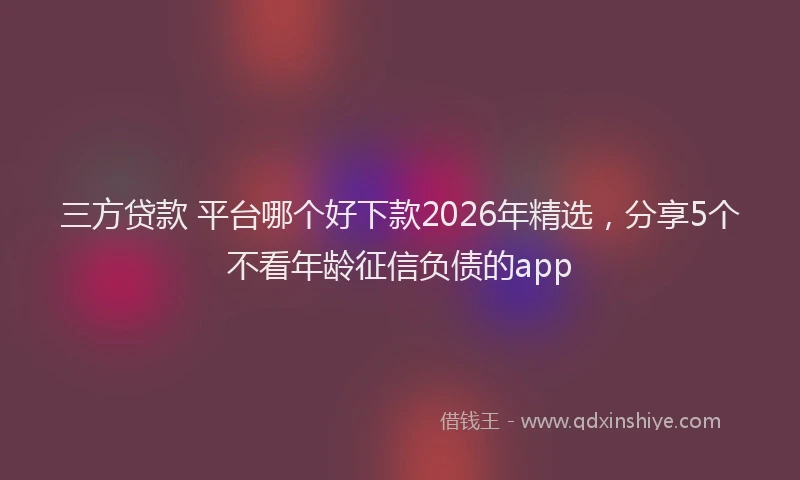 三方贷款 平台哪个好下款2026年精选，分享5个不看年龄征信负债的app